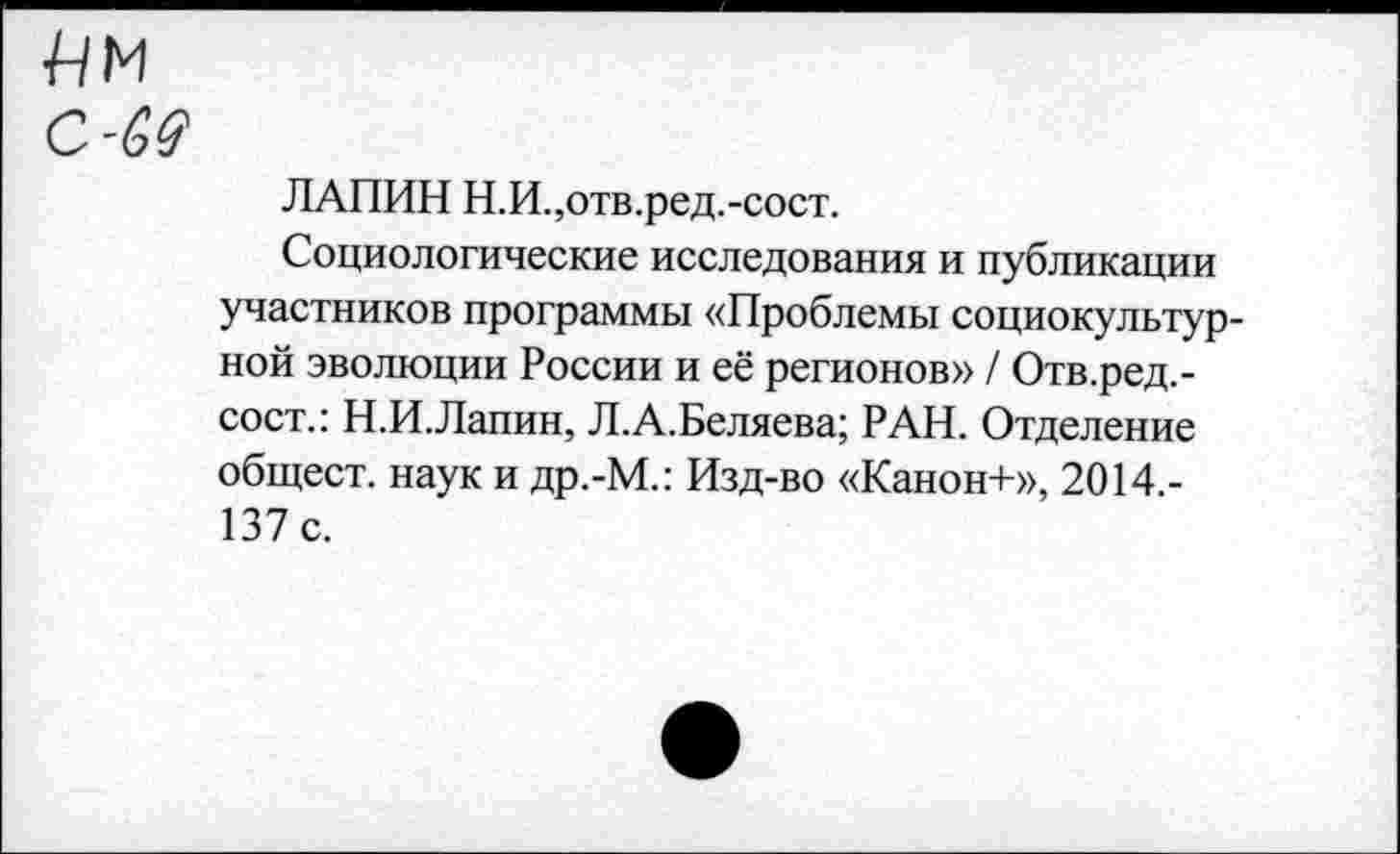 ﻿С-69
ЛАПИН Н.И.,отв.ред.-сост.
Социологические исследования и публикации участников программы «Проблемы социокультурной эволюции России и её регионов» / Отв.ред.-сост.: Н.И.Лапин, Л.А.Беляева; РАН. Отделение общест. наук и др.-М.: Изд-во «Канон+», 20 М.-ВТ с.